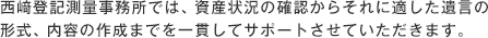 西﨑登記測量事務所では、資産状況の確認からそれに適した遺言の形式、内容の作成までを一貫してサポートさせていただきます。