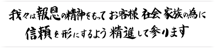 我々は報恩の精神を持ってお客様、社会、家族のために信頼を形にするように精進して参ります。